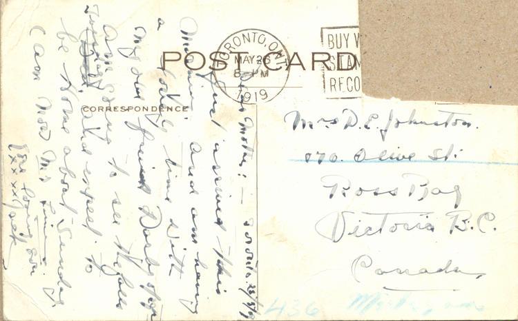 May 25, 1919 back. 
Mrs D.E. Johnston
170 Olive St
Ross Bay
Victoria B.C.
Canada
[?] 25/5/19
Dear Mother:
Just arrived this morning and am having a lovely time with my old friend Dasby [?] am going to see the falls Tuesday, and expect to be Home about Sunday, I am now M[?] [?]
Your Loving Son
XXXX Jack