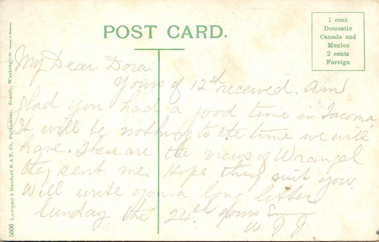 nd 8, back. 
My Dear Dora:
Yours of 12th received. Am glad you had a good time in Tacoma. It will be nothing to the time we will have. These are the views of Wrangel they sent me. Hope they suit you. Will write you a long letter Sunday the 24th. Yours [?]
W.J. J.
