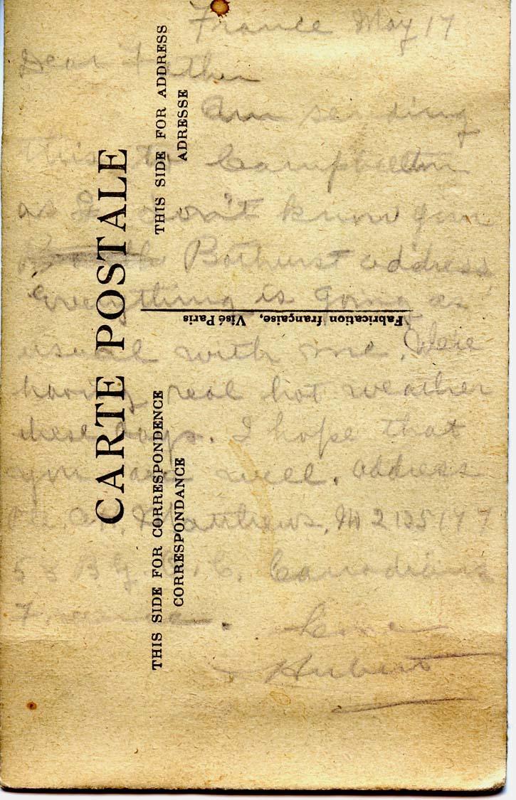 France May 17

Dear Father,
Am sending this to Campbellton as I don't know your Bathurst address.  Everything is going as usual with me.  We're having real hot weather these days.  I hope that you are well.  Address is Pte. AH Matthews, no. 2125177, 58 B.G.O.C. Canadians, France.
Love
Hubert