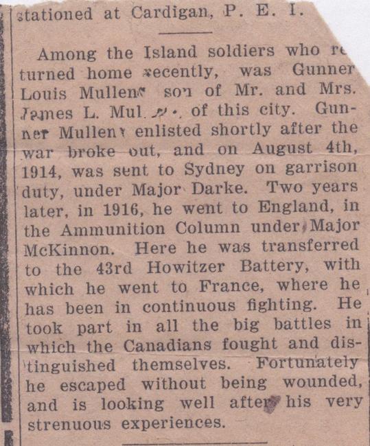 Clipping, nd.

Among the Island soldiers who returned home recently, was Gunner Louis Mullen, son of Mr. and Mrs. James L. Mullen of this city.  Gunner Mullen enlisted shortly after the war broke out, and on August 4th, 1914 was sent to Sydney on garrison duty, under Major Darke.  Two years later, in 1916, he went to England, in the Ammunition Column under Major McKinnon.  Here he was transferred to the 43rd Howitzer Battery, with which he went to France, where he has been in continuous...