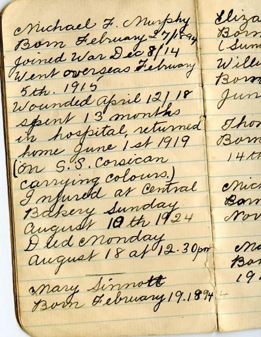 Michael F. Murphy Born February 27/1894 joined War Dec 8/14 Went overseas February 5th. 1915
Wounded April 12/18 spent 13 months in hospital, returned home June 1st 1919 (on S.S. Corsican carrying colours.) Injured at Central Bakery Sunday August 10th 1924 Died Monday August 18 at 12.30pm