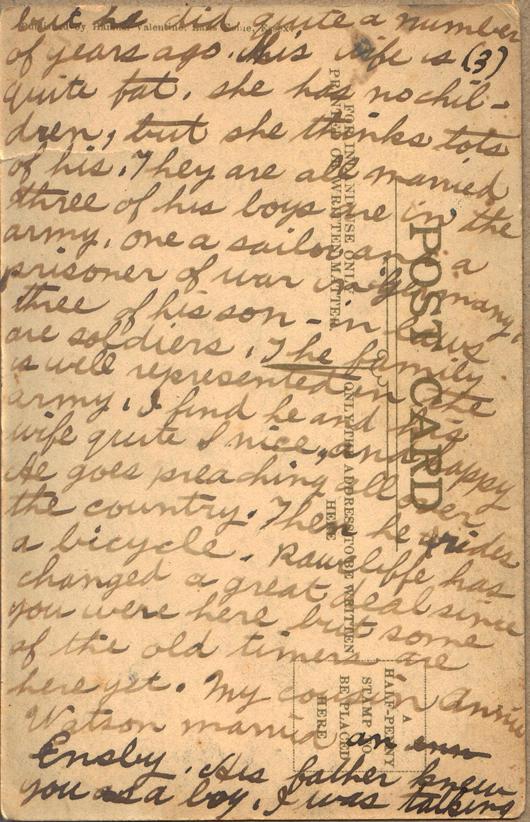 Pinder, Albert, June 20th, 3, back

but he did quite a number of years ago.  His wife is quite fat, she has no children, but she thinks lots of his.  They are all married three of his boys are in the army, one a sailor, and a prisoner of war in Germany, three of his son-in-laws are soldiers.  The family is well represented in the army.  I find he and his wife quite nice, and happy.  He goes preaching all over the country.  Then he rides a bicycle.  Rawcliffe has changed a great deal since you...