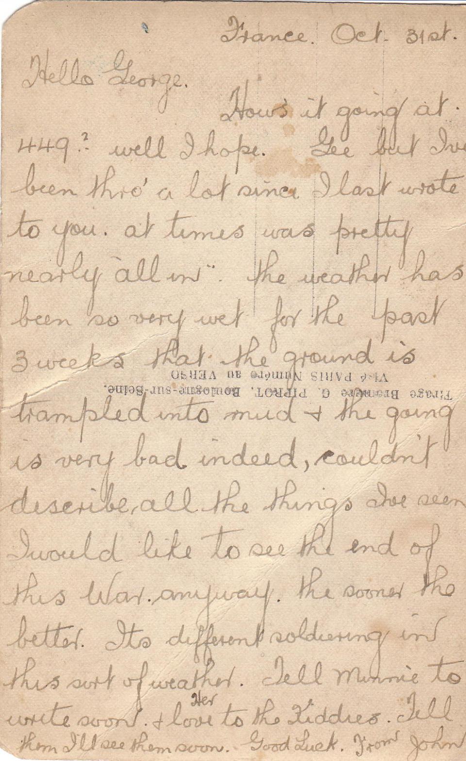 October 31, 1916 Back



France Oct 31st
Hello George,
How's it going at 449? Well I hope. Gee but I've been thro' a lot since I last wrote to you, at times was nearly "all in." The weather has been so very wet for the past 3 weeks that the ground is trampled into mud &amp; the going is very bad indeed, couldn't describe all the things I've seen. I would like to see the end of this War anyway, the sooner the better. It's different soldiering in this sort of weather. Tell Minnie to write soon,...