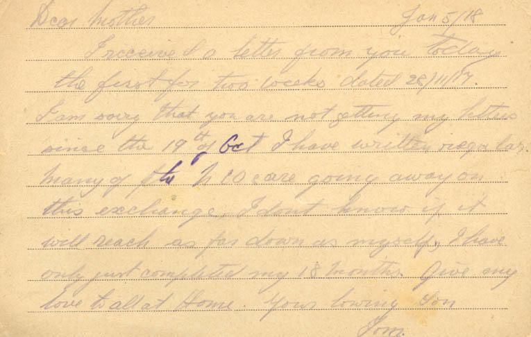 Jan 5/18Dear motherI received a letter from you today the first for two weeks dated 28/11/17. I am sorry that you are nto getting my letters since the 19th of Oct I have written regular. many of the NCOs are going away on this exchange I dont know if it will reach as far down as myself, I have only just completed my 18 months. give my love to all at Home. your loving SonTom.