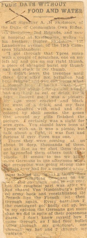 Four Days Without Food and WaterStaff Signaller A. .H Skidmore of the Duke of Connaughts Own Rifles, 7th Battalion, 2nd Brigade, and now in hospital at Eastbourne, writes to his brother, Bugler Skidmore, 127 Lansdowne avenue, of the 79th Cameron Highlanders:"I got through that Ypres scrap with a couple of scratches, one on my left hip and one on my right thumb, a piece of shrapnel burst my thumb nail and stuck in my thumb."I didn't leave the trenches until three days after my battalion had...
