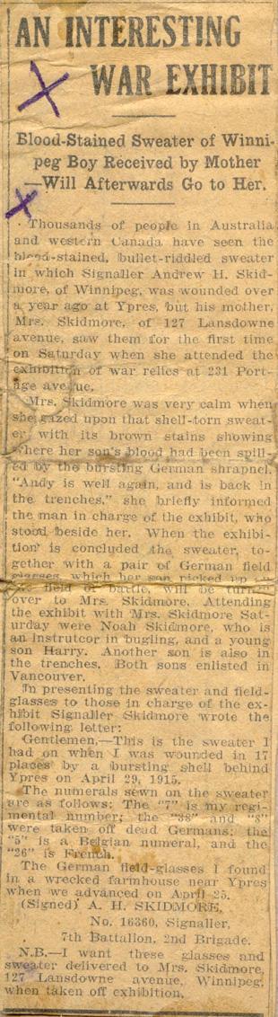 A Interesting War Exhibit

Blood-Stained Sweater of Winnipeg Boy Received by Mother Will Afterwards Go to Her.

Thousands of people in Australia and western Canada have seen the blood-stained, bullet-riddled sweater in which Signaller Andrew H. Skidmore, of Winnipeg, was wounded over a year ago at Ypres, but his mother, Mrs. Skidmore, of 127 Lansdowne avenue, saw them for the first time on Saturday when she attended the exhibition of war relics at 231 Portage avenue. 

Mrs. Skidmore was very...