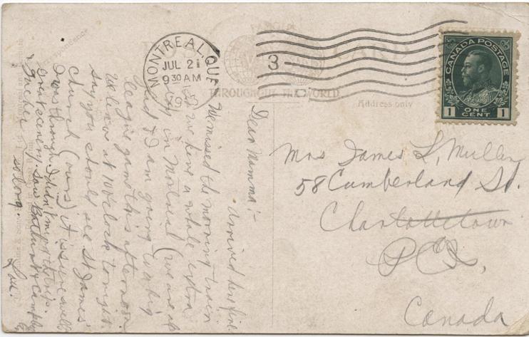 Mullen, post card, July 21, 1913, back.

Mrs James L, Mullen
58 Cumberland St.
Charlottetown
PEI,
Canada

Dear Mamma:-

Arrived here fine. We missed the morning train we have a whole extra day in Montreal (we are all glad &amp; I am going to a big league game this afternoon. We leave at 10 o'clock tonight. Say you should see St. James' church (ours) it is sure swell I was through. I didn't mind the trip. Great scenery saw Bathurst &amp; Campbellford &amp; Quebec
so long.
Lou.