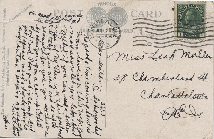 Postcard 3, July 26, 1913, back.

Miss Ethel B Mullen
58 Cumberland St.
Charlottetown
PEI
26/13
Dear sister :-

Read Leah's postcard &amp; there are my sentiments. Not very hard @ camp. Left there Friday night 20th at 12 oclock &amp; got to Montreal next morning am staying at Russell Hotel. Rooming with 4 other fellows. got bath, sewerage etc. This picture takes you to top of Mount Royal where you can see view on Leah's post card. See it is steep. We have 2 days in Montreal but I will stay...