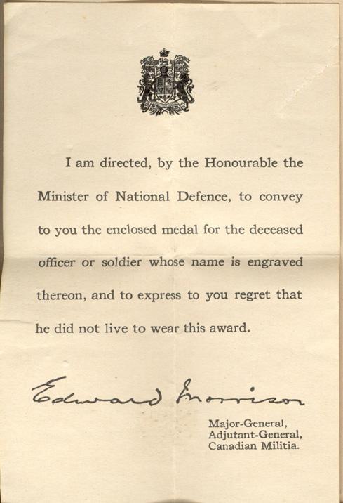 I am directed, by the Honourable the Minister of National Defence, to convey to you the enclosed metal for the deceased officer or soldier whose name is engraved thereon, and to express to you regret that he did not live to wear this award.

Edward Morrison
Major-General
Adjutant-General,
Canadian Militia.