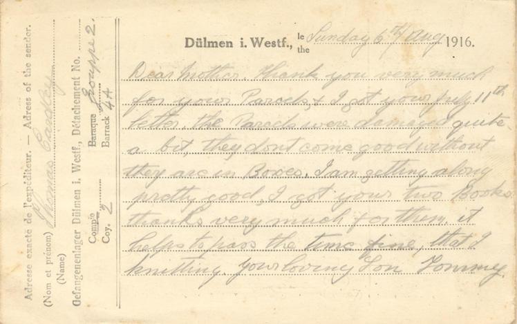 Sunday 6th/Aug 1916.
Dear mother. Thank you very much for your Parcels, 7 I got your July 11th letter. the Parcels were damaged quite a bit, they dont come good without they are in Boxes. I am getting along pretty good, I got your two Books thanks very much for them. it helps to pass the time fine, that &amp; knitting. your loving Son Tommy.