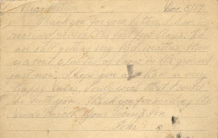 Dec 5/17
Dear mother
Thank you for your letters, I have received several the last few days. We are still getting very bad weather, there is about 4 inches of snow on the ground just now. I hope you all have a very happy Xmas, I only wish that I could be with you. Thank you for sending the Xmas Parcel. your loving Son 
Tom