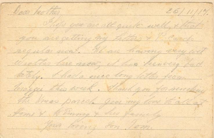 25/11/17.Dear motherI hope you are all quite well, &amp; that you are getting my Letters &amp; Parcels regular now. We are having very wet Weather here now, it has been very bad lately. I had a nice long letter from maggie this week. Thank you for sending the Xmas parcel. give my love to all at Home &amp; Emmy &amp; her familyyour loving Son Tom.