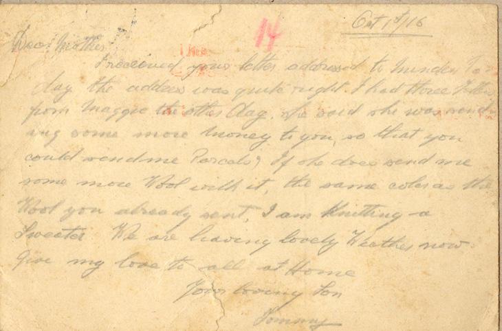 Oct 1st/16
Dear mother
I received your letter addressed to Minden to-day the address was quite right. I had three letters from maggie the other day. she said she was sending some more money to you, so that you could send me Parcels, if she does send me some more Wool with it, the same color as the Wool you already sent, I am knitting a Sweater. We are having lovely Weather now give my love to all at Home
your loving Son
Tommy