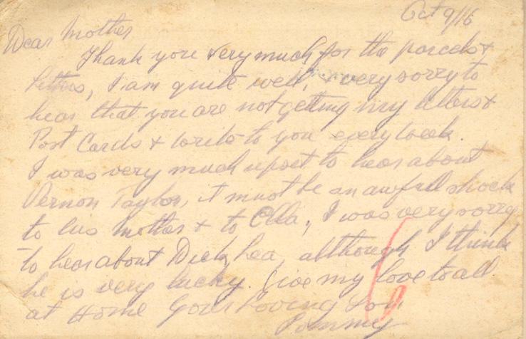 Oct 9/16
Dear mother
Thank you very much for the parcels &amp; Letters, I am quite well, &amp; very sorry to hear that you are not getting my letters &amp; Post Cards &amp; write to you every week. 
I was very much upset to hear about Vernon Taylor, it must be an awful shock to his mother &amp; to Ella, I was very sorry to hear about Dick Lea, although I think he is very lucky. Give my love to all at Home your loving Son 
Tommy