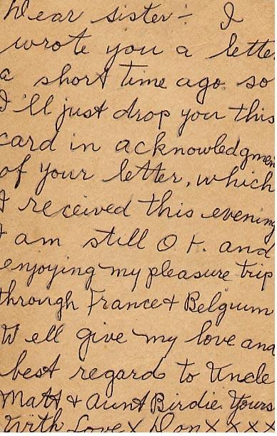 Dear sister 

I wrote you a letter a short time ago so I'll just drop you this card in acknowledgment of your letter, which I received this evening  I am still O.K. and enjoying my pleasure trip through France and Belgium  Well give my love and best regards to Uncle Matt &amp; Aunt Birdie.  

Yours With love X 

Don XXXX