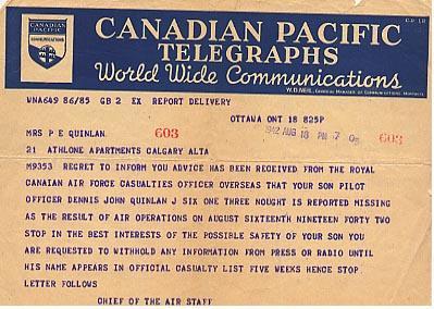 M9353 Regret to inform you that advice has been received from the Royal Canaian Air Force casualties officer overseas that your son Pilot Officer Dennis John Quinlan J six one three nought is reported missing as the result of air operations on August sixteenth nineteen forty two stop in the best interests possible safety of your son you are requested to withold any information from the press or radio until his name appears in official casualty list five weeks hence stop.
Letter follows.
Chief of...